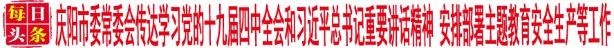 庆阳市委常委会传达学习党的十九届四中全会和习近平总书记重要讲话精神 安排部署主题教育安全生产等工作