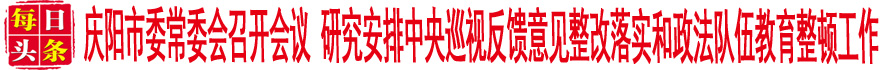 庆阳市委常委会召开会议 研究安排中央巡视反馈意见整改落实和政法队伍教育整顿工作